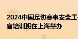 2024中国足协赛事安全工作会议暨赛事安全官培训班在上海举办