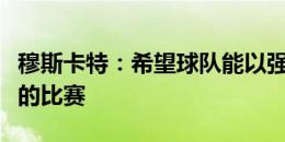 穆斯卡特：希望球队能以强势的表现完成明天的比赛