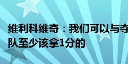 维利科维奇：我们可以与夺冠热门掰手腕，球队至少该拿1分的