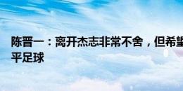 陈晋一：离开杰志非常不舍，但希望到其他联赛接触更高水平足球