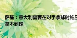 萨基：意大利需要在对手拿球时施压，否则西班牙会让我们拿不到球