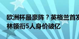 欧洲杯最豪阵？英格兰首发身价8.8亿欧，贝林领衔5人身价破亿