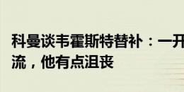 科曼谈韦霍斯特替补：一开始就和他进行了交流，他有点沮丧