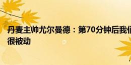 丹麦主帅尤尔曼德：第70分钟后我们失去了一些能量，变得很被动