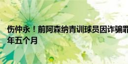 伤仲永！前阿森纳青训球员因诈骗罪等27项罪名被判入狱两年五个月