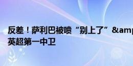 反差！萨利巴被喷“别上了”&仅获5分，上赛季被称英超第一中卫