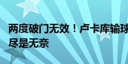 两度破门无效！卢卡库输球后呆立场内，眼中尽是无奈