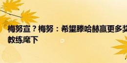 梅努宣？梅努：希望滕哈赫赢更多奖杯，知道下赛季在哪位教练麾下