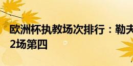 欧洲杯执教场次排行：勒夫21场居首，德尚12场第四