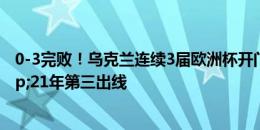 0-3完败！乌克兰连续3届欧洲杯开门黑 16年垫底出局&21年第三出线