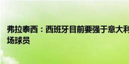 弗拉泰西：西班牙目前要强于意大利 罗德里是世界最强的中场球员