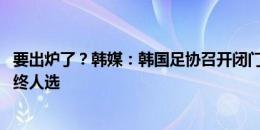 要出炉了？韩媒：韩国足协召开闭门会议 遴选国家队主帅最终人选