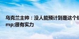 乌克兰主帅：没人能预计到是这个结果 罗马尼亚非常棒&很有实力