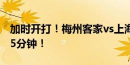 加时开打！梅州客家vs上海海港下半场补时15分钟！