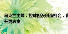 乌克兰主帅：控球但没创造机会，赛后球员交流时要我先离开更衣室