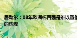 居勒尔：08年欧洲杯四强是难以置信的成就，希望再创当年的辉煌