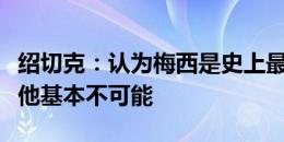 绍切克：认为梅西是史上最佳球员，想要防住他基本不可能