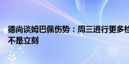 德尚谈姆巴佩伤势：周三进行更多检查，必须接受手术即使不是立刻