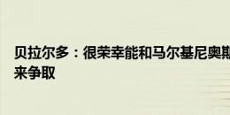 贝拉尔多：很荣幸能和马尔基尼奥斯搭档，上场机会靠自己来争取