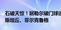 石破天惊！居勒尔破门球速118km/h，超过斯坦丘、菲尔克鲁格