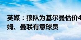 英媒：狼队为基尔曼估价4500万英镑，西汉姆、曼联有意球员