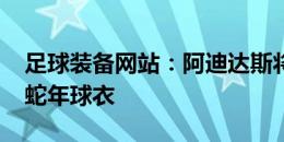 足球装备网站：阿迪达斯将为皇马推出2025蛇年球衣