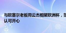 与欧塞尔老板周云杰相聚欧洲杯，范志毅：为老友得到球迷认可开心