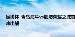 足协杯-青岛海牛vs廊坊荣耀之城首发：张威、郑龙、刘军帅出战