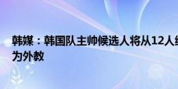 韩媒：韩国队主帅候选人将从12人缩减至5人，其中大部分为外教