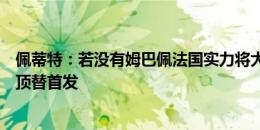 佩蒂特：若没有姆巴佩法国实力将大打折扣，不认为吉鲁会顶替首发