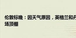 伦敦标晚：因天气原因，英格兰和丹麦的比赛将会关闭体育场顶棚