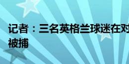 记者：三名英格兰球迷在对丹麦的比赛前闹事被捕