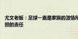 尤文老板：足球一直是家族的激情所在，这是我们百余年承担的责任