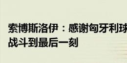 索博斯洛伊：感谢匈牙利球迷的支持，我们会战斗到最后一刻