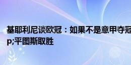 基耶利尼谈欧冠：如果不是意甲夺冠，那么我希望安帅&平图斯取胜