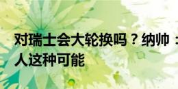 对瑞士会大轮换吗？纳帅：我可以排除轮换7人这种可能