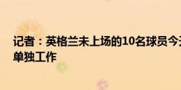 记者：英格兰未上场的10名球员今天训练，卢克-肖健身房单独工作