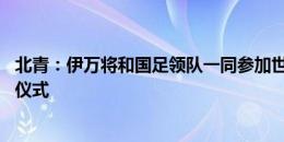 北青：伊万将和国足领队一同参加世预赛亚洲区18强赛抽签仪式