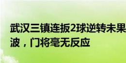 武汉三镇连扳2球逆转未果！陶强龙读秒世界波，门将毫无反应