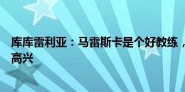 库库雷利亚：马雷斯卡是个好教练，我们都对他的上任感到高兴