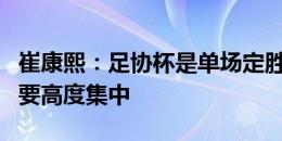 崔康熙：足协杯是单场定胜负，队员们注意力要高度集中