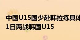 中国U15国少赴韩拉练具体安排：7月8日和11日两战韩国U15