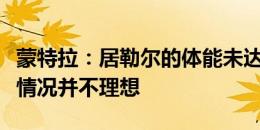 蒙特拉：居勒尔的体能未达到最佳状态，他的情况并不理想