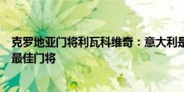 克罗地亚门将利瓦科维奇：意大利是高水平球队，多纳鲁马最佳门将