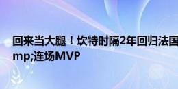 回来当大腿！坎特时隔2年回归法国队 4场2胜2平0丢球&连场MVP