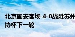 北京国安客场 4-0战胜苏州东吴，成功晋级足协杯下一轮