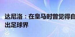 达尼洛：在皇马时曾觉得自己没用，甚至想退出足球界