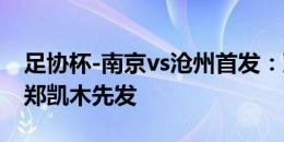 足协杯-南京vs沧州首发：双外援PK全华班，郑凯木先发