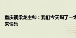 重庆铜梁龙主帅：我们今天踢了一场很好的比赛，给球迷带来快乐