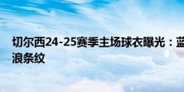 切尔西24-25赛季主场球衣曝光：蓝色搭配白色橙色以及波浪条纹